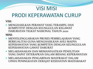 VISI MISI
PRODI KEPERAWATAN CURUP
VISI:
 MENGHASILKAN PERAWAT YANG TERAMPIL DAN
KOMPETITIF DENGAN KEUNGGULAN KEGAWAT
DARURATAN TIGKAT NASIONAL TAHUN 2020
MISI:
 MENYELENGGARAKAN PROSES PEMBELAJARAN YANG
BERKUALITAS GUNA MENGHASILKAN AHLI MADYA
KEPERAWATAN YANG KOMPETEN DENGAN KEUNGGULAN
KEPERAWATAN GAWAT DARURAT
 MELAKSANAKAN DAN MEMANFAATKAN PENELITIAN
YANG DAPAT DITERAPKAN DALAM BIDANG KEPERAWATAN
 MELAKSANAKAN PENGABDIAN MASYRAKAT DALAM
UPAYA PENINGKATAN DERAJAT KESEHATAN MASYARAKAT
 