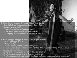 3. Hari Sabtu, tanggal 3 Maret 2012, jam 16:00
Desa Selodono, Kecamatan Ringin Rejo, Sambi
Dalang: Imam Safi’i
Tema: Cerita dan seni rakyat panji
1. Jaranan anak lestari budoyo-budoyo
2. Dongeng wayang krucil: Ande-ande lumut
4. Hari Minggu, tanggal 4 Maret 2012, jam 09:00
Desa: Ngronggo, Kediri
Dalang: Rudy
Tema: Sambung roso dalam kisah panji
1. wayang angkrok (wayang dari kertas) dan musik tembang dolanan anak
(dari desa sonoageng)
2. Jaranan bocah dolanan (dari desa sonoageng)
3. Wayang damen/merang: lakon panji laras
4. Wayang angkrok dan musik tembang dolanan anak (dari desa sonoageng)
 