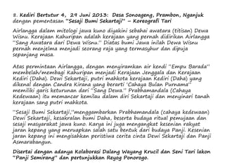 8. Kediri Bertutur 4, 29 Juni 2013: Desa Sonoageng, Prambon, Nganjuk
dengan pementasan “Sesaji Bumi Sekartaji” – Koreografi Tari
Airlangga dalam mitologi jawa kuno diyakini sebahai awatara (titisan) Dewa
Wisnu. Kerajaan Kahuripan adalah kerajaan yang pernah didirikan Airlangga
“Sang Awatara dari Dewa Wisnu.” Diatas bumi Jawa inilah Dewa Wisnu
pernah menjelma menjadi seorang raja yang termasyhur dan dipuja
sepanjang masa.
Atas permintaan Airlangga, dengan menyiramkan air kendi “Empu Barada”
membelah/membagi Kahuripan menjadi Kerajaan Jenggala dan Kerajaan
Kediri (Daha). Dewi Sekartaji, putri mahkota kerajaan Kediri (Daha) yang
dikenal dengan Candra Kirana yang berarti ‘Cahaya Bulan Purnama”
memiliki garis keturunan dari “Sang Dewa.” Prabhamandala (Cahaya
Kedewaan) itu memancar kemilau dalam diri Sekartaji dan menyinari tanah
kerajaan sang putri mahkota.
“Sesaji Bumi Sekartaji,”menggambarkan Prabhamandala (cahaya kedewaan)
Dewi Sekartaji, kesakralan bumi Daha, beserta budaya ritual pemujaan dan
sesaji masyarakat jawa kuno. Karya ini juga mengangkat kesenian rakyat
jaran kepang yang meruapkan salah satu bentuk dari budaya Panji. Kesenian
jaran kepang ini mengisahkan peristiwa cerita cinta Dewi Sekartaji dan Panji
Asmarabangun.
Disertai dengan adanya Kolaborasi Dalang Wayang Krucil dan Seni Tari lakon
“Panji Semirang” dan pertunjukkan Reyog Ponorogo.
 