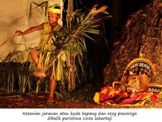 Kesenian jaranan atau kuda kepang dan reog ponorogo
dibalik peristiwa cinta sekartaji
 