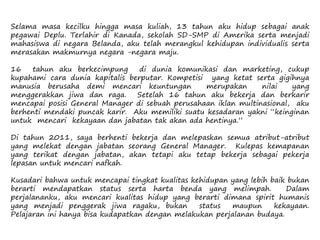Selama masa kecilku hingga masa kuliah, 13 tahun aku hidup sebagai anak
pegawai Deplu. Terlahir di Kanada, sekolah SD-SMP di Amerika serta menjadi
mahasiswa di negara Belanda, aku telah merangkul kehidupan individualis serta
merasakan makmurnya negara -negara maju.
16 tahun aku berkecimpung di dunia komunikasi dan marketing, cukup
kupahami cara dunia kapitalis berputar. Kompetisi yang ketat serta gigihnya
manusia berusaha demi mencari keuntungan merupakan nilai yang
menggerakkan jiwa dan raga. Setelah 16 tahun aku bekerja dan berkarir
mencapai posisi General Manager di sebuah perusahaan iklan multinasional, aku
berhenti mendaki puncak karir. Aku memiliki suatu kesadaran yakni “keinginan
untuk mencari kekayaan dan jabatan tak akan ada hentinya.”
Di tahun 2011, saya berhenti bekerja dan melepaskan semua atribut-atribut
yang melekat dengan jabatan seorang General Manager. Kulepas kemapanan
yang terikat dengan jabatan, akan tetapi aku tetap bekerja sebagai pekerja
lepasan untuk mencari nafkah.
Kusadari bahwa untuk mencapai tingkat kualitas kehidupan yang lebih baik bukan
berarti mendapatkan status serta harta benda yang melimpah. Dalam
perjalananku, aku mencari kualitas hidup yang berarti dimana spirit humanis
yang menjadi penggerak jiwa ragaku, bukan status maupun kekayaan.
Pelajaran ini hanya bisa kudapatkan dengan melakukan perjalanan budaya.
 