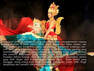Kutelusuri jalan di hadapanku yang membawa diriku mengapreasiasi wayang
orang Bharata di jalan Kalilio, Pasar Senin. Setiap hari Sabtu malam, aku
rajin hadir untuk setiap lakon yang dipentaskan. Kunikmati indahnya nilai-
nilai Jawa yang dibawakan melalui gerakan indah serta alunan gending yang
membuai jiwa. Pelajaran yang kudapati adalah dalam hidup ini ada baiknya
jika memiliki penyikapan yang lembut. Cara inilah yang lebih bijaksana.
Kusadari bahwa budaya Jawa memiliki tata cara dan penyikapan santun
yang lebih elegan dari budaya negara-negara maju. Suatu tradisi yang
dianggap orang-orang kota kuno ternyata menurutku justru lebih tinggi
derajatnya dan semakin dibutuhkan di masa kini.
 