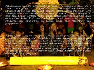 Petualanganku kemudian membawaku ke halaman kampungku di Kediri, Jawa
Timur. Aku pelajari Cerita Panji dan Dewi Sekartaji/Candrakirana serta
kaitannya dengan seni tari rakyat Jaranan. Cerita "Raden Panji dan Dewi
Sekartaji/Galuh Candrakirana" adalah cerita populer di kalangan masyarakat
jawa dulu. Sejarah kerajaan Kediri adalah setting dari kidung asmara kisah
cinta antara Raden Panji dan Candrakirana. Kisah asmara mereka adalah
perjalanan cinta yang penuh liku bahkan melalui jalan "peperangan dan
pengembaraan".
Dibalik peristiwa peperangan, pengembaraan dalam perjalanan asmara yang
penuh liku terkandung nilai-nilai edukasi dan sarat dengan pesan moral yang
mencakup aspek politik (pemerintahan birokrasi), sosial, ekonomi, budaya,
religi, serta harmonisasi antara manusia dan alam.Andhe-andhe lumut, Kethek
Ogleng, Panji Laras, Keong Emas, Timun Emas, Panji Anggreni, Panji
Angkronakung adalah lakon-lakon cerita yang sangat populer di kalangan
masyarakat jawa dulu dan di kalangan dalam keraton diantara ratusan bahkan
ribuan cerita Panji yang ada.
 