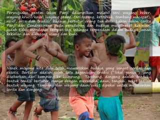 Perwujudan pentas lakon Panji ditampilkan melalui seni wayang beber,
wayang krucil/kayu, wayang gedog, tari topeng, ketoprak, tembang(macapat),
relief, arca dan tradisi/ budaya bertutur orang tua dulu. Lakon-lakon cerita
Panji dan Candrakirana pada peradaban dan budaya masyarakat kekinian,
sudah tidak mendapat tempat lagi sehingga terpendam dalam budaya jaman
kekinian dan dianggap usang dan kuno.
Nenek moyang kita dulu telah mewariskan budaya yang sangat cerdas dan
eksotis. Bertutur adalah salah satu kegeniusan tradisi (“lokal genius”) yang
disebarkan dari kampung ke kampung. Tembang, dongeng adalah bentuk-
bentuk tradisi bertutur. Hanya dengan merangkai daun, tangkai, suket jadilah
bentuk wayang. Tembang dan wayang daun/suket dipakai untuk melakonkan
cerita dan dongeng.
 