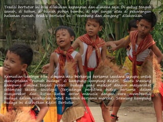 Tradisi bertutur ini bisa dilakukan kapanpun dan dimana saja. Di gubug tengah
sawah, di kebun, di bawah pohon bambu, di tepi sungai atau di pekarangan
halaman rumah, tradisi bertutur ini –“tembang dan dongeng” dilakonkan.
Kemudian saatnya tiba, dimana aku berkarya bersama saudara sepupu untuk
menciptakan “rumah budaya” di kampung-kampung Kediri. Suatu srawung
kampung dimana terjadi proses budaya yang melekat dengan masyarakat
setempat secara sosiologis (terjadinya peristiwa hidup bersama dalam
masyarakat dan ikatan-ikatan antar manusia dengan cara membentuk
budaya dalam keseharian untuk tumbuh bersama mereka). Srawung kampung
budaya ini disebutkan Kediri Bertutur.
 