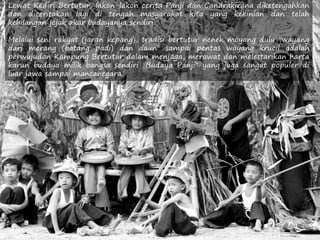 Lewat Kediri Bertutur, lakon-lakon cerita Panji dan Candrakirana diketengahkan
dan diceritakan lagi di tengah masyarakat kita yang kekinian dan telah
kehilangan jejak akar budayanya sendiri.
Melalui seni rakyat (jaran kepang), tradisi bertutur nenek moyang dulu "wayang
dari merang (batang padi) dan daun" sampai pentas wayang krucil adalah
perwujudan Kampung Bertutur dalam menjaga, merawat dan melestarikan harta
karun budaya milik bangsa sendiri "Budaya Panji" yang juga sangat populer di
luar jawa sampai mancanegara.
 