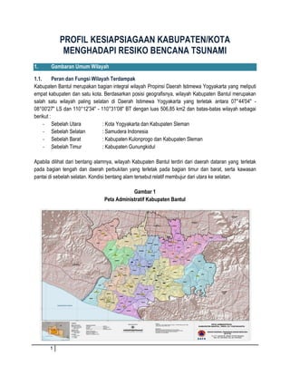 1 
PROFIL KESIAPSIAGAAN KABUPATEN/KOTA MENGHADAPI RESIKO BENCANA TSUNAMI 
1. Gambaran Umum Wilayah 
1.1. Peran dan Fungsi Wilayah Terdampak 
Kabupaten Bantul merupakan bagian integral wilayah Propinsi Daerah Istimewa Yogyakarta yang meliputi empat kabupaten dan satu kota. Berdasarkan posisi geografisnya, wilayah Kabupaten Bantul merupakan salah satu wilayah paling selatan di Daerah Istimewa Yogyakarta yang terletak antara 07°44'04" - 08°00'27" LS dan 110°12'34" - 110°31'08" BT dengan luas 506,85 km2 dan batas-batas wilayah sebagai berikut : 
- Sebelah Utara : Kota Yogyakarta dan Kabupaten Sleman 
- Sebelah Selatan : Samudera Indonesia 
- Sebelah Barat : Kabupaten Kulonprogo dan Kabupaten Sleman 
- Sebelah Timur : Kabupaten Gunungkidul 
Apabila dilihat dari bentang alamnya, wilayah Kabupaten Bantul terdiri dari daerah dataran yang terletak pada bagian tengah dan daerah perbukitan yang terletak pada bagian timur dan barat, serta kawasan pantai di sebelah selatan. Kondisi bentang alam tersebut relatif membujur dari utara ke selatan. 
Gambar 1 
Peta Administratif Kabupaten Bantul 
 