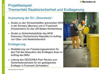 11
www.oeko.de
Projektbeispiel:
Themenfeld Reaktorsicherheit und Endlagerung
Auswertung der EU „Stresstests“:
● Studie zu den Schwachstellen grenznaher KKW
in der Schweiz (Beznau) und in Frankreich
(Fessenheim) für das UM Baden-Württemberg
● Studie zu Sicherheitsdefizite des KKW
Dukovany (Tschechische Republik) im Auftrag
von Ober- und Niederösterreich
Endlagerung:
● Modellierung von Freisetzungsszenarien für
den Fall des Absaufens des Endlagers Asse im
Auftrag des BMU
● Leitung des OECD/NEA Peer Review zum
Sicherheitsnachweis für ein geologisches
Endlager in Forsmark (Schweden)
Das Öko-Institut im Profil│2016
 