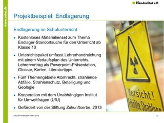 12
www.oeko.de
Projektbeispiel: Endlagerung
Endlagerung im Schulunterricht
● Kostenloses Materialienset zum Thema
Endlager-Standortsuche für den Unterricht ab
Klasse 10
● Unterrichtspaket umfasst Lehrerhandreichung
mit einem Verlaufsplan des Unterrichts,
Lehrervortrag als Powerpoint-Präsentation,
Glossar, Karten, Literaturtipps
● Fünf Themengebiete Atomrecht, strahlende
Abfälle, Strahlenschutz, Beteiligung und
Geologie
● Kooperation mit dem Unabhängigen Institut
für Umweltfragen (UfU)
● Gefördert von der Stiftung Zukunftserbe, 2013
Das Öko-Institut im Profil│2016
 