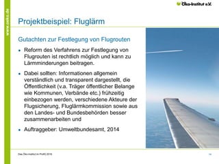 14
www.oeko.de
Projektbeispiel: Fluglärm
Gutachten zur Festlegung von Flugrouten
● Reform des Verfahrens zur Festlegung von
Flugrouten ist rechtlich möglich und kann zu
Lärmminderungen beitragen.
● Dabei sollten: Informationen allgemein
verständlich und transparent dargestellt, die
Öffentlichkeit (v.a. Träger öffentlicher Belange
wie Kommunen, Verbände etc.) frühzeitig
einbezogen werden, verschiedene Akteure der
Flugsicherung, Fluglärmkommission sowie aus
den Landes- und Bundesbehörden besser
zusammenarbeiten und
● Auftraggeber: Umweltbundesamt, 2014
Das Öko-Institut im Profil│2016
 