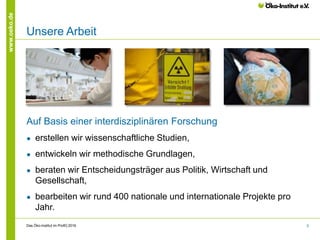 5
www.oeko.de
Unsere Arbeit
Auf Basis einer interdisziplinären Forschung
● erstellen wir wissenschaftliche Studien,
● entwickeln wir methodische Grundlagen,
● beraten wir Entscheidungsträger aus Politik, Wirtschaft und
Gesellschaft,
● bearbeiten wir rund 400 nationale und internationale Projekte pro
Jahr.
Das Öko-Institut im Profil│2016
 