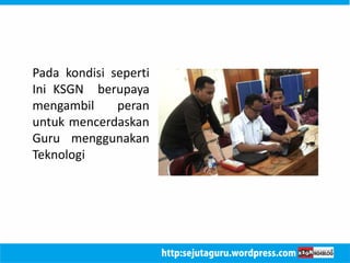 Pada kondisi seperti 
Ini KSGN berupaya 
mengambil peran 
untuk mencerdaskan 
Guru menggunakan 
Teknologi 
 