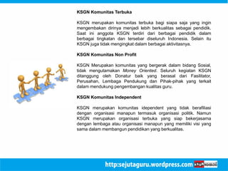 KSGN Komunitas Terbuka 
KSGN merupakan komunitas terbuka bagi siapa saja yang ingin 
mengembakan dirinya menjadi lebih berkualitas sebagai pendidik. 
Saat ini anggota KSGN terdiri dari berbagai pendidik dalam 
berbagai tingkatan dan tersebar diseluruh Indonesia. Selain itu 
KSGN juga tidak mengingkat dalam berbagai aktivitasnya. 
KSGN Komunitas Non Profit 
KSGN Merupakan komunitas yang bergerak dalam bidang Sosial, 
tidak mengutamakan Money Oriented. Seluruh kegiatan KSGN 
ditanggung oleh Donatur baik yang berasal dari Fasilitator, 
Perusahan, Lembaga Pendukung dan Pihak-pihak yang terkait 
dalam mendukung pengembangan kualitas guru. 
KSGN Komunitas Independent 
KSGN merupakan komunitas idependent yang tidak berafiliasi 
dengan organisasi manapun termasuk organisasi politik. Namun 
KSGN merupakan organisasi terbuka yang siap bekerjasama 
dengan lembaga atau organisasi manapun yang memiliki visi yang 
sama dalam membangun pendidikan yang berkualitas. 
 