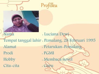 Profilku
Nama : Luciana Dewi
Tempat tanggal lahir : Pemalang, 28 Februari 1995
Alamat : Petarukan-Pemalang
Prodi : PGMI
Hobby : Membaca novel
Cita-cita : Guru
 