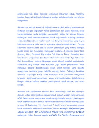 pelanggaran hak asasi manusia, kerusakan lingkungan hidup, hilangnya
kearifan budaya lokal serta hilangnya sumber kehidupan/mata pencaharian
masyarakat.
Berawal dari sebuah kelompok diskusi yang mengkaji tentang isue-isue yang
berkaitan dengan lingkungan hidup, perempuan, hak asasi manusia, sosial
kemasyarakatan, serta kebijakan pemerintah. Maka dari diskusi tersebut
melangkah untuk menyusun rencana tindak lanjut melalui shearing pemikiran
serta modal (dana) kecil-kecilan untuk mendampingi masyarakat yang tingkat
kehidupan mereka pada saat itu memang sangat memprihatinkan. Dengan
kelompok sasaran pada saat itu adalah perempuan yang terkena dampak
konflik sosial dan kerusakan lingkungan terutama di wilayah pesisir Kec.
Simpang Ulim, Peureulak Kabupaten Dati II Aceh Timur. Kemudian kami
lanjudkan ke wilayah dan Kec.Seunuddon dan Tanah Jambo Aye Kabupaten
Dati II Aceh Utara. Karena dikawasan pesisir wilayah tersebut selain kondisi
keamanan yang sangat tidak kondusiv, juga terjadi perambahan hutan
mangrove

secara

besar-besaran

untuk

areal

tambak

yang

disertai

penggunaan pestisida yang melebihi ambang batas. Sehingga berakibat
rusaknya lingkungan hidup serta hilangnya mata pencarian masyarakat
terutama perempuan-perempuan yang menggantungkan kehidupannya
dengan mencari nafkah disekitar pesisir pantai, areal tambak, dan muara
sungai.
Beranjak dari keprihatinan tersebut telah mendorong kami dari kelompok
diskusi untuk meningkatkan status menjadi sebuah wadah yang berbentuk
NGO dalam upaya menyatukan tekad menuju kepada sebuah cita-cita yaitu
untuk terbebasnya dari semua penindasan dan ketidakadilan.Tepatnya pada
tanggal 10 September 1991 kami dari 7 (tujuh) orang bersahabat sepakat
untuk mendirikan sebuah NGO dengan nama Lembaga Pengembangan

Sosial Ekonomi dan Lingkungan Hidup yang singkatannya LPSELH
sedangkan dalam bahasa Inggris Institute for Social Economic and

 