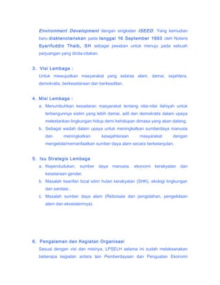 Environment Development dengan singkatan ISEED. Yang kemudian
baru diaktenotariskan pada tanggal 16 September 1993 oleh Notaris
Syarifuddin Thaib, SH sebagai jawaban untuk menuju pada sebuah
perjuangan yang dicita-citakan.
3. Visi Lembaga :
Untuk mewujudkan masyarakat yang selaras alam, damai, sejahtera,
demokratis, berkesetaraan dan berkeadilan.
4. Misi Lembaga :
a. Menumbuhkan kesadaran masyarakat tentang nilai-nilai ilahiyah untuk
terbangunnya sistim yang lebih damai, adil dan demokratis dalam upaya
melestarikan lingkungan hidup demi kehidupan dimasa yang akan datang.
b. Sebagai wadah dalam upaya untuk meningkatkan sumberdaya manusia
dan

meningkatkan

kesejahteraan

masyarakat

dengan

mengelola/memanfaatkan sumber daya alam secara berkelanjutan.
5. Isu Strategis Lembaga
a. Kependudukan,

sumber

daya

manusia,

ekonomi

kerakyatan

dan

kesetaraan gender.
b. Masalah kearifan local sitim hutan kerakyatan (SHK), ekologi lingkungan
dan sanitasi .
c. Masalah sumber daya alam (Reboisasi dan pengolahan, pengelolaan
alam dan ekosistemnya).

6. Pengalaman dan Kegiatan Organisasi
Sesuai dengan visi dan misinya, LPSELH selama ini sudah melaksanakan
beberapa kegiatan antara lain Pemberdayaan dan Penguatan Ekonomi

 