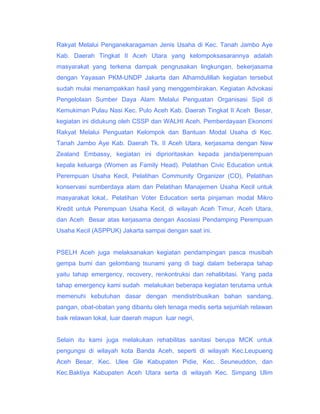 Rakyat Melalui Penganekaragaman Jenis Usaha di Kec. Tanah Jambo Aye
Kab. Daerah Tingkat II Aceh Utara yang kelompoksasarannya adalah
masyarakat yang terkena dampak pengrusakan lingkungan, bekerjasama
dengan Yayasan PKM-UNDP Jakarta dan Alhamdulillah kegiatan tersebut
sudah mulai menampakkan hasil yang menggembirakan. Kegiatan Advokasi
Pengelolaan Sumber Daya Alam Melalui Penguatan Organisasi Sipil di
Kemukiman Pulau Nasi Kec. Pulo Aceh Kab. Daerah Tingkat II Aceh Besar,
kegiatan ini didukung oleh CSSP dan WALHI Aceh. Pemberdayaan Ekonomi
Rakyat Melalui Penguatan Kelompok dan Bantuan Modal Usaha di Kec.
Tanah Jambo Aye Kab. Daerah Tk. II Aceh Utara, kerjasama dengan New
Zealand Embassy, kegiatan ini diprioritaskan kepada janda/perempuan
kepala keluarga (Women as Family Head). Pelatihan Civic Education untuk
Perempuan Usaha Kecil, Pelatihan Community Organizer (CO), Pelatihan
konservasi sumberdaya alam dan Pelatihan Manajemen Usaha Kecil untuk
masyarakat lokal,. Pelatihan Voter Education serta pinjaman modal Mikro
Kredit untuk Perempuan Usaha Kecil, di wilayah Aceh Timur, Aceh Utara,
dan Aceh Besar atas kerjasama dengan Asosiasi Pendamping Perempuan
Usaha Kecil (ASPPUK) Jakarta sampai dengan saat ini.
PSELH Aceh juga melaksanakan kegiatan pendampingan pasca musibah
gempa bumi dan gelombang tsunami yang di bagi dalam beberapa tahap
yaitu tahap emergency, recovery, renkontruksi dan rehalibitasi. Yang pada
tahap emergency kami sudah melakukan beberapa kegiatan terutama untuk
memenuhi kebutuhan dasar dengan mendistribusikan bahan sandang,
pangan, obat-obatan yang dibantu oleh tenaga medis serta sejumlah relawan
baik relawan lokal, luar daerah mapun luar negri,
Selain itu kami juga melakukan rehabilitas sanitasi berupa MCK untuk
pengungsi di wilayah kota Banda Aceh, seperti di wilayah Kec.Leupueng
Aceh Besar, Kec. Ulee Gle Kabupaten Pidie, Kec. Seuneuddon, dan
Kec.Baktiya Kabupaten Aceh Utara serta di wilayah Kec. Simpang Ulim

 