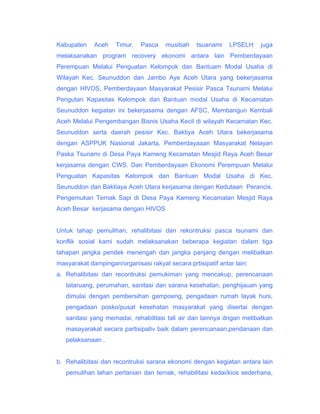 Kabupaten

Aceh

Timur.

Pasca

musibah

tsuanami

LPSELH

juga

melaksanakan program recovery ekonomi antara lain Pemberdayaan
Perempuan Melalui Penguatan Kelompok dan Bantuam Modal Usaha di
Wilayah Kec. Seunuddon dan Jambo Aye Aceh Utara yang bekerjasama
dengan HIVOS, Pemberdayaan Masyarakat Pesisir Pasca Tsunami Melalui
Pengutan Kapasitas Kelompok dan Bantuan modal Usaha di Kecamatan
Seunuddon kegiatan ini bekerjasama dengan AFSC, Membangun Kembali
Aceh Melalui Pengembangan Bisnis Usaha Kecil di wilayah Kecamatan Kec.
Seunuddon serta daerah pesisir Kec. Baktiya Aceh Utara bekerjasama
dengan ASPPUK Nasional Jakarta, Pemberdayaaan Masyarakat Nelayan
Paska Tsunami di Desa Paya Kameng Kecamatan Mesjid Raya Aceh Besar
kerjasama dengan CWS. Dan Pemberdayaan Ekonomi Perempuan Melalui
Penguatan Kapasitas Kelompok dan Bantuan Modal Usaha di Kec.
Seunuddon dan Baktiaya Aceh Utara kerjasama dengan Kedutaan Perancis.
Pengemukan Ternak Sapi di Desa Paya Kameng Kecamatan Mesjid Raya
Aceh Besar kerjasama dengan HIVOS
Untuk tahap pemulihan, rehalibitasi dan rekontruksi pasca tsunami dan
konflik sosial kami sudah melaksanakan beberapa kegiatan dalam tiga
tahapan jangka pendek menengah dan jangka panjang dengan melibatkan
masyarakat dampingan/organisasi rakyat secara prtisipatif antar lain:
a. Rehalibitasi dan recontruksi pemukiman yang mencakup, perencanaan
tataruang, perumahan, sanitasi dan sarana kesehatan, penghijauan yang
dimulai dengan pembersihan gampoeng, pengadaan rumah layak huni,
pengadaan posko/pusat kesehatan masyarakat yang disertai dengan
sanitasi yang memadai, rehabilitasi tali air dan lainnya dngan melibatkan
masayarakat secara partisipativ baik dalam perencanaan,pendanaan dan
pelaksanaan .
b. Rehalibitasi dan recontruksi sarana ekonomi dengan kegiatan antara lain
pemulihan lahan pertanian dan ternak, rehabilitasi kedai/kios sederhana,

 