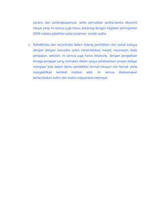 perahu dan perlengkapannya, serta pemulihan sentra-sentra ekonomi
rakyat yang ini semua juga harus didukung dengan kegiatan peningkatan
SDM melalui pelatihan serta pinjaman modal usaha
c. Rehalibitasi dan recontruksi dalam bidang pendidikan dan sosial budaya
dengan dengan berusaha untuk merehalibitasi mesjid, meunasah, balai
pengajian, sekolah, ini semua juga harus didukung dengan pengadaan
tenaga pengajar yang memadai dalam upaya pelaksanaan proses belajar
mengajar baik dalam bentu pendidikan formal maupun non formal, serta
mengaktifkan

kembali

institusi

adat,

ini

semua

berlandaskan kultur dan tradisi masyarakat setempat.

dilaksanakan

 