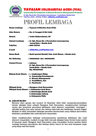 YAYASAN SOLIDARITAS ACEH (YSA)
Community Development & Natural Resources Management Program
Jl. Tgk. Hasan No. 3 Perumahan Lamseupeung – Lueng Bata, Banda Aceh
Telp/Fax. (0651 - 637722), E-Mail : solidaritas_aceh@yahoo.com

Nama Lembaga

: Yayasan Solidaritas Aceh (YSA)

Akte Notaris

: No. 14 Tanggal 31 Mei 2005

Notaris

: Teuku Abdurrahman, SH

Alamat Lembaga
Telp/Fax

: Jl. Tgk. Hasan No. 3 Perumahan Lamseupueng
Lueng Bata – Banda Aceh
: 0651-637722

E-mail

: solidaritas_aceh@yahoo.com

Nama Bank

: Bank Syariah Mandiri Cab. Aceh Utama – Banda Aceh

No. Rekening

: 0100334845 dan 0100334859

Contact Person

: Lukman
Jl. Tgk. Hasan No. 3 Perumahan Lamseupueng
Lueng Bata – Banda Aceh
Hp. 08126911657

Bidang Kerja Utama : 1.
2.
3.
4.
5.

Lingkungan Hidup
Community Development
Disaster Management
Pendidikan, dan
Pariwisata

Wilayah Kerja
: Nanggroe Aceh Darussalam
Wilayah Kerja Utama : 1. Kabupaten Aceh Besar
2. Kotamadya Banda Aceh
3. Kotamadya Sabang
4. Kabupaten Pidie

A. Sejarah Berdiri
Bencana alam gempa dan tsunami 26 Desember 2004 telah memporak-porandakan
hampir sebagian besar wilayah Nanggroe Aceh Darussalam, menghancurkan berbagai
sarana dan prasarana penunjang kehidupan sosial ekonomi masyarakat, merenggut ±
240.000 korban jiwa serta ratusan ribu lainnya luka-luka dan kehilangan tempat tinggal.
Musibah ini telah menyisakan berbagai persoalan kemanusiaan yang meliputi perumahan,
kesehatan, pendidikan dan sosial ekonomi masyarakat.
Selain menghancurkan berbagai sarana/prasarana pendukung kehidupan dan sosial
ekonomi masyarakat, musibah ini juga telah merusak sebagian besar formasi hutan pantai
di kawasan pesisir Nanggroe Aceh Darussalam yang merupakan formasi penting dalam
menjaga kawasan pemukiman dari bahaya abrasi, instrusi air laut serta hempasan angin
yang setiap saat bisa terjadi.
1

 