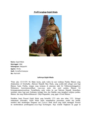 Profil Lengkap Gajah Mada
Nama : Gajah Mada
Meninggal : 1364
Kebangsaan : Majapahit
Agama : Hindu
Ayah : Curadharmawyasa
Ibu : Nariratih
Lahirnya Gajah Mada
“Pada saka 1213/1291 M, Bulan Jyesta, pada waktu itu saat wafatnya Paduka Bhatara yang
dimakamkan di Siwabudha…Rakryan Mapatih Mpu Mada, yang seolah-olah sebagai yoni bagi
Bhatara Sapta Prabhu, dengan yang terutama di antaranya ialah Sri Tribhuwanottunggadewi
Maharajasa Jayawisnuwarddhani, cucu-cucu putra dan putri paduka Bhatara Sri
Krtanagarajnaneuwarabraja Namabhiseka pada waktu itu saat Rakryan Mapatih Jirnnodhara
membuat caitya bagi para brahmana tertinggi Siwa dan Buddha yang mengikuti wafatnya paduka
Bhatara dan sang Mahawrddhamantri (Mpu Raganatha) yang gugur di kaki Bhatara.”
Demikian bunyi Prasasti Gajah Mada yang bertarikh 1273 saka atau tahun 1351. Sebagai
mahamantri terkemuka, Gajah Mada dapat mengeluarkan prasastinya sendiri dan berhak
memberi titah membangun bangunan suci (caitya) untuk tokoh yang sudah meninggal. Prasasti
itu memberitakan pembangunan caitya bagi Kertanagara. Raja terakhir Singhasari itu gugur di
 