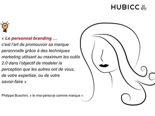 « Le personnal branding …
c’est l’art de promouvoir sa marque
personnelle grâce à des techniques
marketing utilisant au maximum les outils
2.0 dans l’objectif de modeler la
perception que les autres ont de vous,
de votre expertise, ou de votre
savoir-faire »
Philippe Buschini, « le moi-perso-je comme marque »
 
