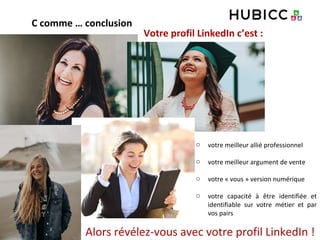 o votre meilleur allié professionnel
o votre meilleur argument de vente
o votre « vous » version numérique
o votre capacité à être identifiée et
identifiable sur votre métier et par
vos pairs
Alors révélez-vous avec votre profil LinkedIn !
Votre profil LinkedIn c’est :
C comme … conclusion
 
