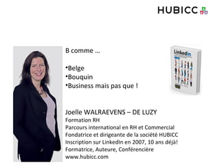 B comme …
•Belge
•Bouquin
•Business mais pas que !
Joelle WALRAEVENS – DE LUZY
Formation RH
Parcours international en RH et Commercial
Fondatrice et dirigeante de la société HUBICC
Inscription sur LinkedIn en 2007, 10 ans déjà!
Formatrice, Auteure, Conférencière
www.hubicc.com
 