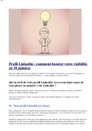 Profil Linkedin : comment booster votre visibilité
en 10 minutes
Vous avez déjà essayé de vous placer en numéro 1 sur Google ? Pas facile n’est-ce pas? Du temps, de
l’énergie, parfois un investissement financier…et pas toujours le résultat espéré !


Qu’en est-il de votre profil Linkedin? Avez-vous déjà essayé de
vous placer en numéro 1 sur Linkedin ?
NON ? Pourtant Linkedin compte aujourd’hui plus de 3 millions de membres en France et 40 000
décideurs visitent Linkedin chaque jour …

Vous avez 10 minutes ? Alors, connectez-vous à votre profil Linkedin ! Le résultat sera visible
immédiatement.


#1- Mon profil Linkedin en cobaye
Pour commencer, voici l’exemple de mon profil sur lequel j’ai testé la méthode avant de vous la proposer.
Un mot-clé assez naturel dans mon cas « community management » et je vous laisse voir qui arrive en
numéro 1 parmi plus de 2 500 000 de résultats ;-)

Attention, quelque-soit le filtre que vous appliquerez pour afficher votre classement, le résultat dépendra
également de votre réseau, Linkedin privilégie manifestement l’affichage de membres de votre réseau
lorsque vous faites une recherche (réseau direct et indirect ainsi que vos groupes) même si ce n’est pas
 