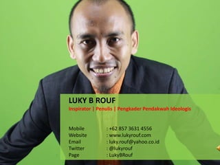 LUKY B ROUF
Inspirator | Penulis | Pengkader Pendakwah Ideologis
Mobile : +62 857 3631 4556
Website : www.lukyrouf.com
Email : luky.rouf@yahoo.co.id
Twitter : @lukyrouf
Page : LukyBRouf
 