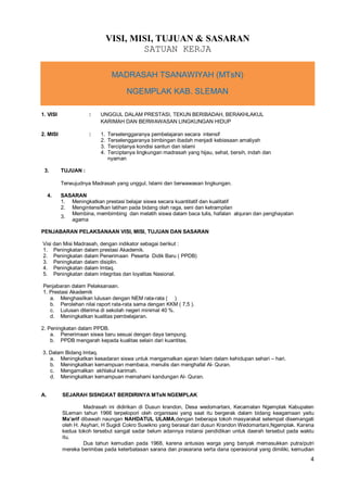 4
VISI, MISI, TUJUAN & SASARAN
SATUAN KERJA
MADRASAH TSANAWIYAH (MTsN)
NGEMPLAK KAB. SLEMAN
1. VISI : UNGGUL DALAM PRESTASI, TEKUN BERIBADAH, BERAKHLAKUL
KARIMAH DAN BERWAWASAN LINGKUNGAN HIDUP
2. MISI : 1. Terselenggaranya pembelajaran secara intensif
2. Terselenggaranya bimbingan ibadah menjadi kebiasaan amaliyah
3. Terciptanya kondisi santun dan islami
4. Terciptanya lingkungan madrasah yang hijau, sehat, bersih, indah dan
nyaman
3. TUJUAN :
Terwujudnya Madrasah yang unggul, Islami dan berwawasan lingkungan.
4. SASARAN
1. Meningkatkan prestasi belajar siswa secara kuantitatif dan kualitatif
2. Mengintensifkan latihan pada bidang olah raga, seni dan ketrampilan
3.
Membina, membimbing dan melatih siswa dalam baca tulis, hafalan alquran dan penghayatan
agama
PENJABARAN PELAKSANAAN VISI, MISI, TUJUAN DAN SASARAN
Visi dan Misi Madrasah, dengan indikator sebagai berikut :
1. Peningkatan dalam prestasi Akademik.
2. Peningkatan dalam Penerimaan Peserta Didik Baru ( PPDB)
3. Peningkatan dalam disiplin.
4. Peningkatan dalam Imtaq.
5. Peningkatan dalam integritas dan loyalitas Nasional.
Penjabaran dalam Pelaksanaan.
1. Prestasi Akademik
a. Menghasilkan lulusan dengan NEM rata-rata ( )
b. Perolehan nilai raport rata-rata sama dengan KKM ( 7,5 ).
c. Lulusan diterima di sekolah negeri minimal 40 %.
d. Meningkatkan kualitas pembelajaran.
2. Peningkatan dalam PPDB.
a. Penerimaan siswa baru sesuai dengan daya tampung.
b. PPDB mengarah kepada kualitas selain dari kuantitas.
3. Dalam Bidang Imtaq.
a. Meningkatkan kesadaran siswa untuk mengamalkan ajaran Islam dalam kehidupan sehari – hari.
b. Meningkatkan kemampuan membaca, menulis dan menghafal Al- Quran.
c. Mengamalkan akhlakul karimah.
d. Meningkatkan kemampuan memahami kandungan Al- Quran.
A. SEJARAH SISNGKAT BERDIRINYA MTsN NGEMPLAK
Madrasah ini didirikan di Dusun krandon, Desa wedomartani, Kecamatan Ngemplak Kabupaten
SLeman tahun 1966 terpelopori oleh organisasi yang saat itu bergerak dalam bidang keagamaan yaitu
Ma’arif dibawah naungan NAHDATUL ULAMA,dengan beberapa tokoh masyarakat setempat disemangati
oleh H. Asyhari, H Sugidi Cokro Suwikno yang berasal dari dusun Krandon Wedomartani,Ngemplak. Karena
kedua tokoh tersebut sangat sadar belum adannya instansi pendidikan untuk daerah tersebut pada waktu
itu.
Dua tahun kemudian pada 1968, karena antusias warga yang banyak memasukkan putra/putri
mereka berimbas pada keterbatasan sarana dan prasarana serta dana operasional yang dimiliki, kemudian
 