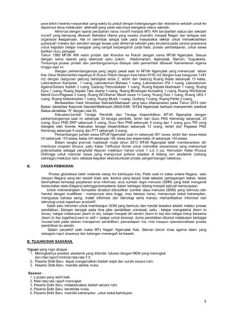 5
para tokoh beserta masyarakat yang waktu itu peduli dengan kelangsungan dan eksistensi sekolah untuk ke
depannya terus melakukan alternatif yang salah satunnya mengenai status sekolah.
Akhirnya dengan syarat perubahan nama ma’arif menjadi MTs AIN berubahlah status dari sekolah
ma’arif yang bernaung dibawah Nahdatul Ulama yang swasta (mandiri) menjadi Negeri dan terlepas dari
organisasi keagamaan. Hal ini berimbas sangat baik pada masyarakat sekitar untuk menyekolahkan
putra/putri mereka dan semakin sangat terasa pula diinternal sekolah yaitu terutama pada sarana prasarana
untuk kegiatan belajar mengajar yang sangat berpengaruh pada hasil, proses pembelajaran, untuk siswa
bahkan Guru pengajar
Tahun 1980 MTsN AIN resmi pindah dari Krandon ke Pokoh dengan nama MTsN Ngemplak. Sesuai
dengan nama daerah yang ditempati yaitu pokoh, Wedomartani, Ngemplak, Sleman, Yogyakarta.
Tentunnya proses pindah dan pembangunannya dibiayai oleh pemerintah dibawah Kementerian Agama
hingga saat ini.
Dengan perkembangannya yang begitu pesat saat ini MTsN Ngemplak yang menempati lahan
Kas Desa Wedomartani tepatnya di Dusun Pokoh dengan luas lahan 6155 m2 dengan luas bangunan 1441
m2 dengan bangunan gedung bertingkat lantai 2, terdiri dari Gedung Ruang Kelas sebanyak 15 kelas,
Laboratotium Komputer 1 ruang, Laboratorium Bahasa 1 ruang, Laboratorium IPA 1 ruang, Laboratorium
Agama/Sarana Ibadah 2 ruang, Gedung Perpustakaan 1 ruang, Ruang Kepala Madrasah 1 ruang, Ruang
Guru 1 ruang, Ruang Kepala Tata Usaha 1 ruang, Ruang Bimbingan Konseling 1 ruang, Ruang WC/Kamar
Mandi Guru/Pegawai 3 ruang, Ruang WC/Kamar Mandi siswa 14 ruang, Ruang Osis 1 ruang, Ruang UKS 1
ruang, Ruang Keterampilan 1 ruang, Ruang Musik 1 ruang, Gudang 1 ruang, Ruang Parkir 2 ruang.
Berdasarkan Hasil Akreditasi Sekolah/Madrasah yang baru dilaksanakan pada Tahun 2013 oleh
Badan Akreditasi Nasional Sekolah/Madrasah (BAN-S/M) MTsN Ngemplak berhasil memperoleh predikat
Status akreditasi “A” dengan nilai 93.
Kekuatan/Jumlah Tenaga Pendidik dan Tenaga Kependidikan MTsN Ngemplak dengan
perkembangannya saat ini sebanyak 33 tenaga pendidik, terdiri dari Guru PNS Kemenag sebanyak 25
orang, Guru PNS DKP sebanyak 3 orang, Guru Non PNS sebanyak 4 orang dan 1 orang guru TIK yang
diangkat oleh Komite. Kekuatan tenaga Kependidikan sebanyak 12 orang, terdiri dari Pegawai PNS
Kemenag sebanyak 9 orang dan PTT sebanyak 3 orang.
Perkembangan jumlah siswa MTsN Ngemplak saat ini sebanyak 501 siswa, terdiri dari siswa kelas
VII sebanyak 170 siswa, kelas VIII sebanyak 166 siswa dan siswa kelas IX sebanyak 165 siswa.
Dalam rangka promosi madrasah mulai tahun 2013 MTsN Ngemplak telah memberanikan diri
membuka program khusus, yaitu Kelas Tahfudzul Quran untuk mencetak siswa/siswa yang mempunyai
potensi/bakat sebagai penghafal Alquran meskipun hanya untuk 1 s.d 3 juz. Kemudian Kelas Khusus
Olahraga untuk memcari siswa yang mempunyai potensi prestasi di bidang non akademik (cabang
olahraga) meskipun baru sebatas kegiatan ekstrakurikuler proses pengembangan bakatnya.
B. DASAR PEMIKIRAN
Proses globalisasi telah melanda setiap lini kehidupan kita. Pada saat ini batas antara Negara satu
dengan Negara yang lain seolah tidak ada, karena yang terjadi tidak sekedar perdagangan bebas, tetapi
berimplikasi terhadap perjalanan arus informasi, arus sumber daya manusia (SDM) yang tidak mengenal
batas-batas state (Negara) sehingga kompetensi dalam berbagai bidang menjadi sebuah keniscayaan.
Untuk memenangkan kompetisi tersebut dibutuhkan sumber daya manusia (SDM) yang bermutu dan
handal dengan kualifikasi : mempunyai etos tinggi, mau bekerja keras, mempunyai bekal ketrampilan,
menguasai bahasa asing, melek informasi dan teknologi serta mampu memanfaatkan informasi dan
teknologi untuk keperluan produktif.
Salah satu intrumen untuk membangun SDM yang bermutu dan handal tersebut adalah melalui proses
pendidikan. Dengan berpijak pada lima pilar pendidikan universal, yaitu : belajar mengetahui (learn to
know), belajar melakukan (learn to do), belajar menjadi diri sendiri (learn to be) dan belajar hidup bersama
(learn to live together)Learn to skill = belajar untuk terampil, dunia pendidikan dituntut melakukan berbagai
inovasi baik pada tataran manajemen pendidikan, pemantapan visi, misi maupun operasionalisasi proses
pendidikan itu sendiri.
Dalam perpektif iulah maka MTs Negeri Ngemplak Kab. Sleman berciri khas agama Islam yang
sebagian input siswanya dari kalangan menengah ke bawah,
B. TUJUAN DAN SASARAN.
Tujuan yang ingin dicapai :
1. Meningkatnya prestasi akademik yang ditandai lulusan dengan NEM yang meningkat
dan nilai raport minimal rata-rata 7,5
2. Peserta Didik Baru dapat mengamalkan ibadah wajib dan sunah secara rutin.
3. Peserta Didik Baru memiliki akhlak mulia.
Sasaran :
1. Lulusan yang lebih baik
2. Nilai rata-rata raport meningkat
3. Peserta Didik Baru melaksanakan ibadah secara rutin
4. Peserta Didik Baru berakhlak mulia.
5. Peserta Didik Baru memiliki ketrampilan untuk bekal kehidupan.
 