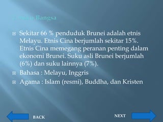    Sekitar 66 % penduduk Brunei adalah etnis
    Melayu. Etnis Cina berjumlah sekitar 15%.
    Etnis Cina memegang peranan penting dalam
    ekonomi Brunei. Suku asli Brunei berjumlah
    (6%) dan suku lainnya (7%).
   Bahasa : Melayu, Inggris
   Agama : Islam (resmi), Buddha, dan Kristen




        BACK                      NEXT
 