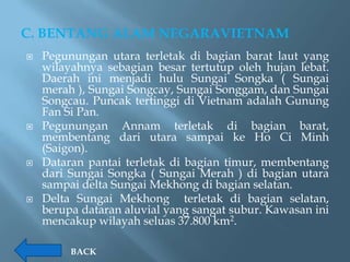 C. BENTANG ALAM NEGARAVIETNAM
   Pegunungan utara terletak di bagian barat laut yang
    wilayahnya sebagian besar tertutup oleh hujan lebat.
    Daerah ini menjadi hulu Sungai Songka ( Sungai
    merah ), Sungai Songcay, Sungai Songgam, dan Sungai
    Songcau. Puncak tertinggi di Vietnam adalah Gunung
    Fan Si Pan.
   Pegunungan Annam terletak di bagian barat,
    membentang dari utara sampai ke Ho Ci Minh
    (Saigon).
   Dataran pantai terletak di bagian timur, membentang
    dari Sungai Songka ( Sungai Merah ) di bagian utara
    sampai delta Sungai Mekhong di bagian selatan.
   Delta Sungai Mekhong terletak di bagian selatan,
    berupa dataran aluvial yang sangat subur. Kawasan ini
    mencakup wilayah seluas 37.800 km2.

         BACK
 