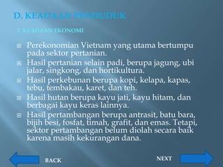 D. KEADAAN PENDUDUK
1. KEADAAN EKONOMI

   Perekonomian Vietnam yang utama bertumpu
    pada sektor pertanian.
   Hasil pertanian selain padi, berupa jagung, ubi
    jalar, singkong, dan hortikultura.
   Hasil perkebunan berupa kopi, kelapa, kapas,
    tebu, tembakau, karet, dan teh.
   Hasil hutan berupa kayu jati, kayu hitam, dan
    berbagai kayu keras lainnya.
   Hasil pertambangan berupa antrasit, batu bara,
    bijih besi, fosfat, timah, grafit, dan emas. Tetapi,
    sektor pertambangan belum diolah secara baik
    karena masih kekurangan dana.

         BACK                              NEXT
 