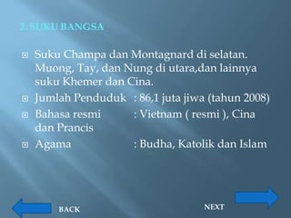 2. SUKU BANGSA

   Suku Champa dan Montagnard di selatan.
    Muong, Tay, dan Nung di utara,dan lainnya
    suku Khemer dan Cina.
   Jumlah Penduduk : 86,1 juta jiwa (tahun 2008)
   Bahasa resmi     : Vietnam ( resmi ), Cina
    dan Prancis
   Agama            : Budha, Katolik dan Islam




        BACK                        NEXT
 