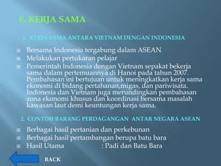 E. KERJA SAMA

    1. KERJA SAMA ANTARA VIETNAM DENGAN INDONESIA

    Bersama Indonesia tergabung dalam ASEAN
    Melakukan pertukaran pelajar
    Pemerintah Indonesia dengan Vietnam sepakat bekerja
     sama dalam pertemuannya di Hanoi pada tahun 2007.
     Pembahasan ini bertujuan untuk meningkatkan kerja sama
     ekonomi di bidang pertahanan,migas, dan pariwisata.
     Indonesia dan Vietnam juga merundingkan pembahasan
     zona ekonomi khusus dan koordinasi bersama masalah
     kawasan laut demi keuntungan kerja sama.
    2. CONTOH BARANG PERDAGANGAN ANTAR NEGARA ASEAN
    Berbagai hasil pertanian dan perkebunan
    Berbagai hasil pertambangan berupa batu bara
    Hasil Utama              : Padi dan Batu Bara
          BACK
 
