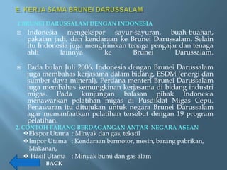 1.BRUNEI DARUSSALAM DENGAN INDONESIA
    Indonesia mengekspor sayur-sayuran, buah-buahan,
     pakaian jadi, dan kendaraan ke Brunei Darussalam. Selain
     itu Indonesia juga mengirimkan tenaga pengajar dan tenaga
     ahli      lainnya       ke       Brunei      Darussalam.

    Pada bulan Juli 2006, Indonesia dengan Brunei Darussalam
     juga membahas kerjasama dalam bidang, ESDM (energi dan
     sumber daya mineral). Perdana menteri Brunei Darussalam
     juga membahas kemungkinan kerjasama di bidang industri
     migas. Pada kunjungan balasan pihak Indonesia
     menawarkan pelatihan migas di Pusdiklat Migas Cepu.
     Penawaran itu ditujukan untuk negara Brunei Darussalam
     agar memanfaatkan pelatihan tersebut dengan 19 program
     pelatihan.
2. CONTOH BARANG BERDAGANGAN ANTAR NEGARA ASEAN
    Ekspor Utama : Minyak dan gas, tekstil
    Impor Utama : Kendaraan bermotor, mesin, barang pabrikan,
     Makanan,
     Hasil Utama : Minyak bumi dan gas alam
           BACK
 