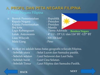 1. Profil Negara Filipina
   Bentuk Pemerintahan          : Republik
    Kepala Negara                : Presiden
    Kepala Pemerintahan          : Presiden
    Ibu kota                     : Manila
    Lagu Kebangsaan              : Tierra Adorada Bendera Negara
    Letak Astronomis             : 4º LU - 19º LU dan 116º BT -127º BT
    Luas Wilayah                : 300.324 km²
    Mata Uang                   : Peso

   Berikut ini adalah batas-batas geografis wilayah Filipina.
    - Sebelah utara     : Selat Luzon dan Samudra pasifik.
    - Sebelah selatan : Laut Sulawesi dan Laut Sulu.
    - Sebelah barat     : Laut Cina Selatan.
    - Sebelah Timur     : Laut Filipina dan Samudra Pasifik.


           BACK                                     NEXT
 