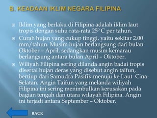    Iklim yang berlaku di Filipina adalah iklim laut
    tropis dengan suhu rata-rata 25º C per tahun.
   Curah hujan yang cukup tinggi, yaitu sekitar 2.00
    mm/tahun. Musim hujan berlangsung dari bulan
    Oktober – April, sedangkan musim kemarau
    berlangsung antara bulan April – Oktober.
   Wiliyah Filipina sering dilanda angin badai tropis
    disertai hujan deras yang disebut angin taifun,
    bertiup dari Samudra Pasifik menuju ke Laut Cina
    Selatan. Angin Taifun yang melanda wiliyah
    Filipina ini sering menimbulkan kerusakan pada
    bagian tengah dan utara wilayah Filipina. Angin
    ini terjadi antara September – Oktober.

         BACK
 