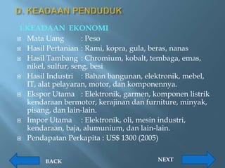 1.KEADAAN EKONOMI
 Mata Uang          : Peso
 Hasil Pertanian : Rami, kopra, gula, beras, nanas

 Hasil Tambang : Chromium, kobalt, tembaga, emas,
   nikel, sulfur, seng, besi
 Hasil Industri     : Bahan bangunan, elektronik, mebel,
   IT, alat pelayaran, motor, dan komponennya.
 Ekspor Utama : Elektronik, garmen, komponen listrik
   kendaraan bermotor, kerajinan dan furniture, minyak,
   pisang, dan lain-lain.
 Impor Utama        : Elektronik, oli, mesin industri,
   kendaraan, baja, alumunium, dan lain-lain.
 Pendapatan Perkapita : US$ 1300 (2005)



        BACK                             NEXT
 