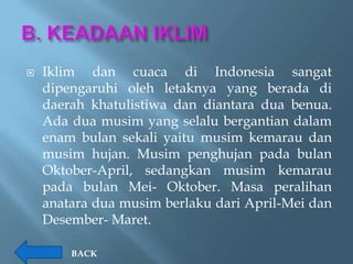    Iklim dan cuaca di Indonesia sangat
    dipengaruhi oleh letaknya yang berada di
    daerah khatulistiwa dan diantara dua benua.
    Ada dua musim yang selalu bergantian dalam
    enam bulan sekali yaitu musim kemarau dan
    musim hujan. Musim penghujan pada bulan
    Oktober-April, sedangkan musim kemarau
    pada bulan Mei- Oktober. Masa peralihan
    anatara dua musim berlaku dari April-Mei dan
    Desember- Maret.

        BACK
 