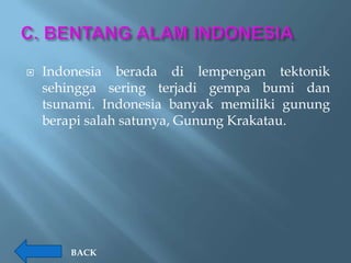    Indonesia berada di lempengan tektonik
    sehingga sering terjadi gempa bumi dan
    tsunami. Indonesia banyak memiliki gunung
    berapi salah satunya, Gunung Krakatau.




        BACK
 