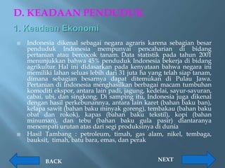 D. KEADAAN PENDUDUK

   Indonesia dikenal sebagai negara agraris karena sebagian besar
    penduduk Indonesia mempunyai pencaharian di bidang
    pertanian atau bercocok tanam. Data statistik pada tahun 2001
    menunjukkan bahwa 45% penduduk Indonesia bekerja di bidang
    agrikultur. Hal ini didasarkan pada kenyataan bahwa negara ini
    memiliki lahan seluas lebih dari 31 juta ha yang telah siap tanam,
    dimana sebagian besarnya dapat ditemukan di Pulau Jawa.
    Pertanian di Indonesia menghasilkan berbagai macam tumbuhan
    komoditi ekspor, antara lain padi, jagung, kedelai, sayur-sayuran,
    cabai, ubi, dan singkong. Di samping itu, Indonesia juga dikenal
    dengan hasil perkebunannya, antara lain karet (bahan baku ban),
    kelapa sawit (bahan baku minyak goreng), tembakau (bahan baku
    obat dan rokok), kapas (bahan baku tekstil), kopi (bahan
    minuman), dan tebu (bahan baku gula pasir) diantaranya
    menempati urutan atas dari segi produksinya di dunia
   Hasil Tambang : petroleum, timah, gas alam, nikel, tembaga,
    bauksit, timah, batu bara, emas, dan perak


          BACK                                    NEXT
 