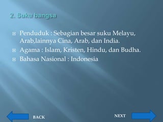    Penduduk : Sebagian besar suku Melayu,
    Arab,lainnya Cina, Arab, dan India.
   Agama : Islam, Kristen, Hindu, dan Budha.
   Bahasa Nasional : Indonesia




        BACK                        NEXT
 