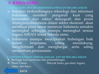 E. KERJA SAMA
1. KERJA SAMA ANTARA INDONESIA DENGAN NEGARA ASEAN
   Semakin berkembangnya teknologi dan informasi
    Indonesia memberi pengaruh kuat yang
    bersumber dari sektor demografi dan posisi
    strategisnyaIndonesia dalam sektor ekonomi akan
    membuat pisisi tawar menawar Indonesia semakin
    meningkat sehingga mampu merangkul semua
    negara ASEAN untuk bekerja sama.
   Indonesia mampu menciptakan hubungan baik
    dalam      kerjasama,     saling     mendukung,
    menghormati dan menghargai serta saling
    memelihara perdamaian.
2. CONTOH BARANG PERDAGANGAN ANTAR NEGARA ASEAN
 Berbagai hasil pertanian dan pertambangan.
 Hasil Utama                : Minyak bumi, gas alam, logam,
  rotan, dan kayu.
         BACK
 