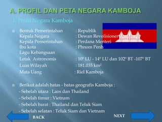 1. Profil Negara Kamboja
   Bentuk Pemerintahan         : Republik
    Kepala Negara               : Dewan Revolisioner
    Kepala Pemerintahan         : Perdana Menteri
    Ibu kota                    : Phnom Penh
    Lagu Kebangsaan             :
    Letak Astronomis            : 10º LU - 14º LU dan 102º BT -107º BT
    Luas Wilayah                : 181.035 km²
    Mata Uang                  : Riel Kamboja

   Berikut adalah batas - batas geografis Kamboja :
    - Sebelah utara : Laos dan Thailand
    - Sebelah timur : Vietnam
    - Sebelah barat : Thailand dan Teluk Siam
    - Sebelah selatan : Teluk Siam dan Vietnam
          BACK                                     NEXT
 