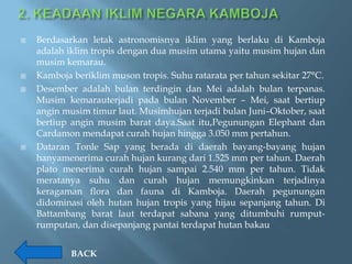    Berdasarkan letak astronomisnya iklim yang berlaku di Kamboja
    adalah iklim tropis dengan dua musim utama yaitu musim hujan dan
    musim kemarau.
   Kamboja beriklim muson tropis. Suhu ratarata per tahun sekitar 27°C.
   Desember adalah bulan terdingin dan Mei adalah bulan terpanas.
    Musim kemarauterjadi pada bulan November – Mei, saat bertiup
    angin musim timur laut. Musimhujan terjadi bulan Juni–Oktober, saat
    bertiup angin musim barat daya.Saat itu,Pegunungan Elephant dan
    Cardamon mendapat curah hujan hingga 3.050 mm pertahun.
   Dataran Tonle Sap yang berada di daerah bayang-bayang hujan
    hanyamenerima curah hujan kurang dari 1.525 mm per tahun. Daerah
    plato menerima curah hujan sampai 2.540 mm per tahun. Tidak
    meratanya suhu dan curah hujan memungkinkan terjadinya
    keragaman flora dan fauna di Kamboja. Daerah pegunungan
    didominasi oleh hutan hujan tropis yang hijau sepanjang tahun. Di
    Battambang barat laut terdapat sabana yang ditumbuhi rumput-
    rumputan, dan disepanjang pantai terdapat hutan bakau


            BACK
 