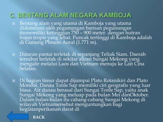    Bentang alam yang utama di Kamboja yang utama
    didominasi oleh pegunungan barisan pegunungan
    itumemiliki ketinggian 750 – 900 meter. dengan hutran
    hujan tropis yang lebat. Puncak tertinggi di Kamboja adalah
    di Gunung Phnum Aoral (1.771 m).

   Dataran pantai terletak di sepanjang Teliuk Siam. Daerah
    tersubut terletak di sekitar aliran Sungai Mekong yang
    mengalir melalui Laos dan Vietnam menuju ke Lait Cina
    Selatan.

   Di bagian timur dapat dijumpai Plato Rotanikiri dan Plato
    Mondol. Danau Tonle Sap memiliki ciri geografis yang luar
    biasa. Air danau berasal dari Sungai Tonle Sap, yaitu anak
    Sungai Mekong yang meluap pada bulan Mei danOktober.
    Dalam bulan-bulan itu cabang-cabang Sungai Mekong di
    wilayah Vietnamersebut menguntungkan bagi
    kegiatanperikanan darat di
         BACK
 