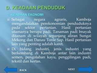 1. KEADAAN EKONOMI
   Sebagai       negara     agraris,  Kamboja
    mengandalakan perekonomian penduduknya
    pada sektor pertanian. Hasil pertanian
    utamanya berupa padi. Tanaman padi bnayak
    ditanam di wilayah sepanjang aliran Sungai
    Mekong dan Danau Tonle Sap. Hasil pertanian
    lain yang penting adalah karet.
   Di bidang industri, jenis industri yang
    berkembang di Kamboja antar lain industri
    semen, pengolahan kayu, penggilingan padi,
    tekstil dan kertas.

        BACK                      NEXT
 